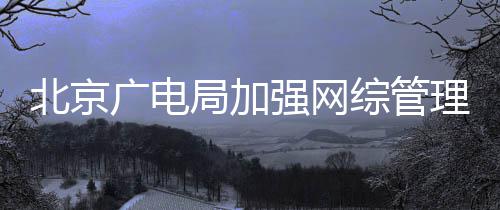 形审炮娘美杜绝等畸北京理强网广电综管局加坚决